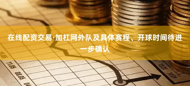 在线配资交易·加杠网外队及具体赛程、开球时间待进一步确认