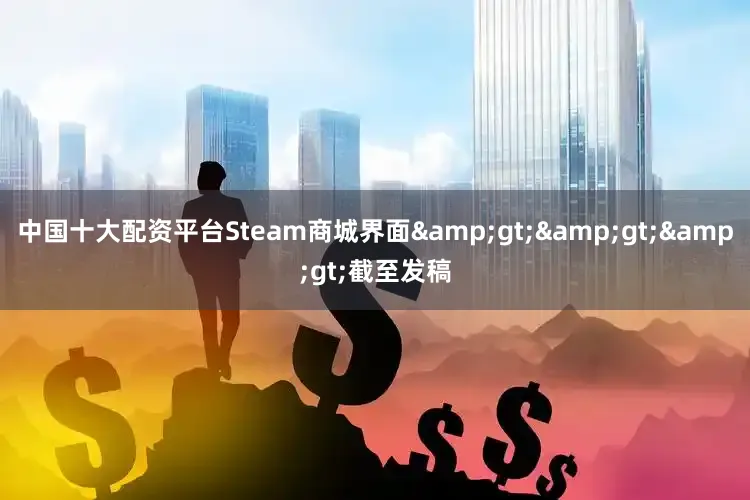 中国十大配资平台Steam商城界面&gt;&gt;&gt;截至发稿