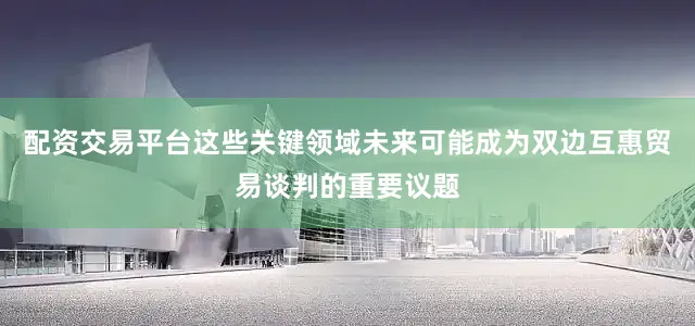 配资交易平台这些关键领域未来可能成为双边互惠贸易谈判的重要议题
